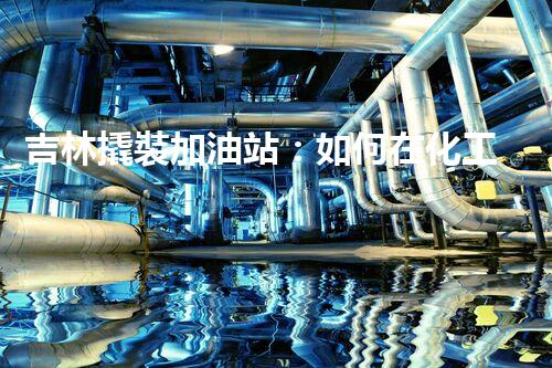 吉林撬裝加油站：如何在化工廠拆除過程中確保安全？